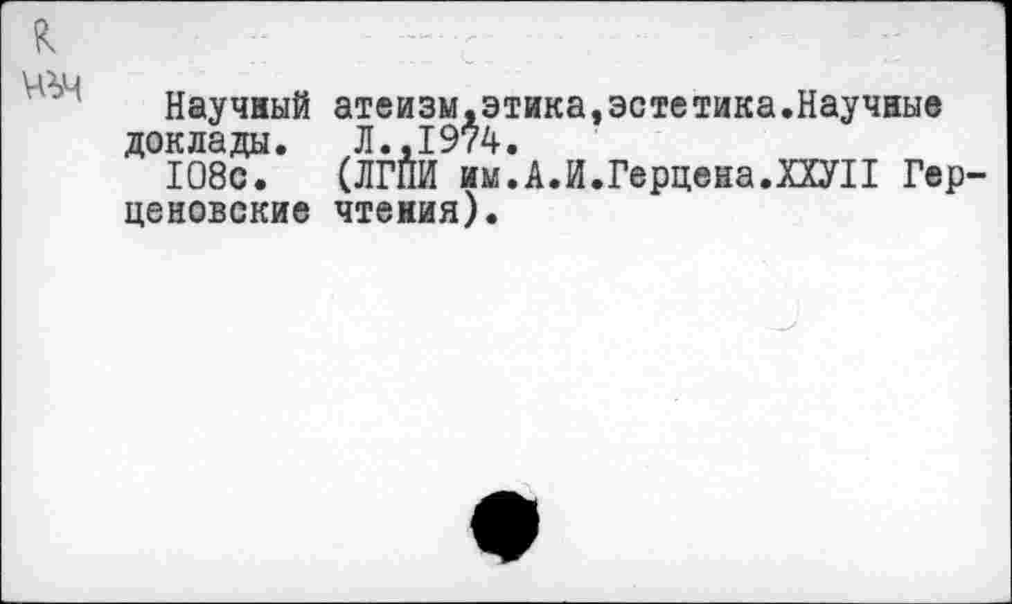 ﻿Научный атеизм,этика,эстетика.Научные доклады. Л.,1974.
108с. (ЛГПИ им.А.И.Герцена.ХХУП Гер ценовские чтения).